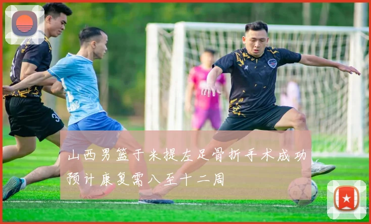 山西男篮于米提左足骨折手术成功预计康复需八至十二周