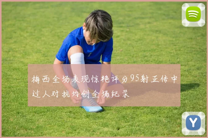 梅西全场表现惊艳评分95射正传中过人对抗均创全场纪录