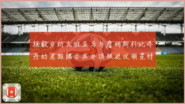 杨毅分析文班亚马与詹姆斯科比乔丹的差距揭示其非顶级进攻明星特质