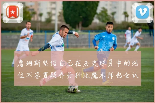 詹姆斯坚信自己在历史球员中的地位不容置疑乔丹科比魔术师也会认同
