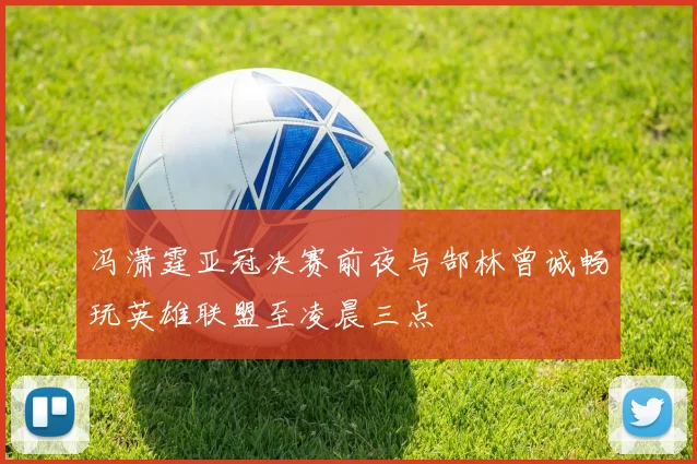 冯潇霆亚冠决赛前夜与郜林曾诚畅玩英雄联盟至凌晨三点