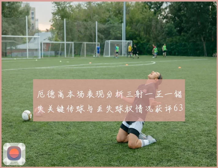 厄德高本场表现分析三射一正一错失关键传球与丢失球权情况获评63分