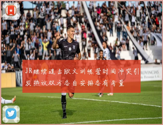 JR继续追击欧文训练营时间冲突引发热议双方各自安排各有考量