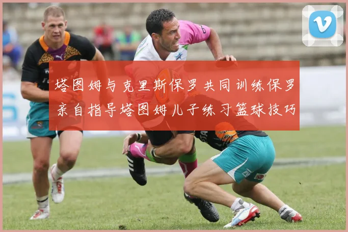 塔图姆与克里斯保罗共同训练保罗亲自指导塔图姆儿子练习篮球技巧