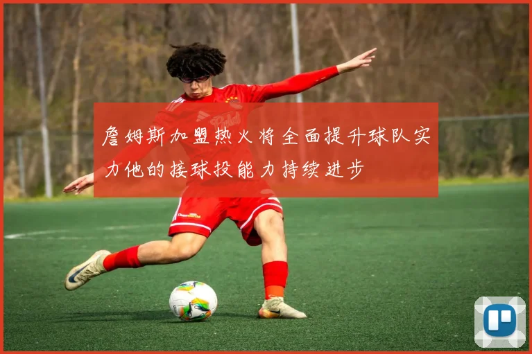 詹姆斯加盟热火将全面提升球队实力他的接球投能力持续进步