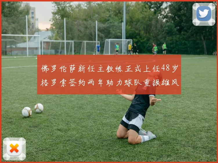 佛罗伦萨新任主教练正式上任48岁格罗索签约两年助力球队重振雄风