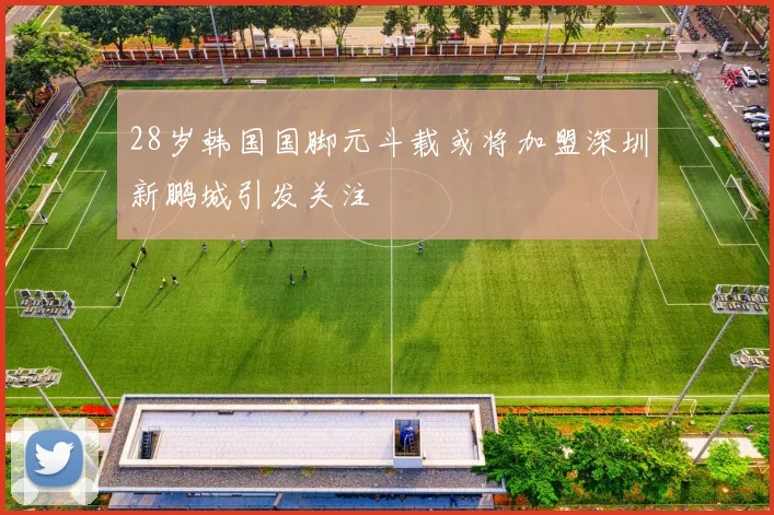 28岁韩国国脚元斗载或将加盟深圳新鹏城引发关注
