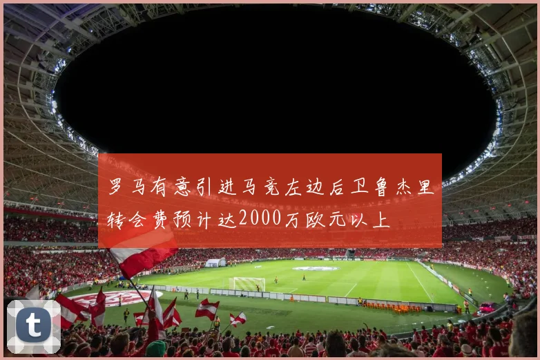 罗马有意引进马竞左边后卫鲁杰里转会费预计达2000万欧元以上