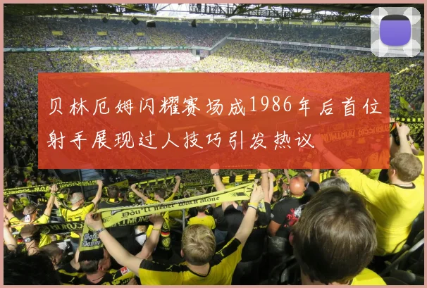 贝林厄姆闪耀赛场成1986年后首位射手展现过人技巧引发热议